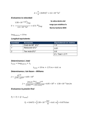 Evaluamos la velocidad: ⁄ ⁄ 
Longitud equivalente: Cantidad Accesorio Equivalencia en metros 
1 
Codo de 90º Ø 2” 
1.5 
1 
Reducción Ø 2” 
0.61 
2 
Tee recta Ø 2” 
0.6 
Σ L Total = 2.71 
Determinamos L total 
Determinamos J de Hazen – Williams ⁄ 
Evaluamos la presión final 
( ) 
Se ubica dentro del rango que establece la Norma Sanitaria 4044 
 