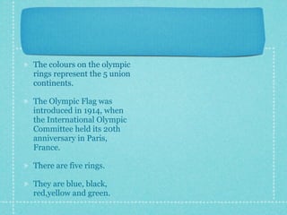 The colours on the olympic
rings represent the 5 union
continents.

The Olympic Flag was
introduced in 1914, when
the International Olympic
Committee held its 20th
anniversary in Paris,
France.

There are five rings.

They are blue, black,
red,yellow and green.
 