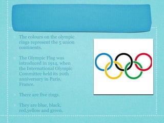 The colours on the olympic
rings represent the 5 union
continents.

The Olympic Flag was
introduced in 1914, when
the International Olympic
Committee held its 20th
anniversary in Paris,
France.

There are five rings.

They are blue, black,
red,yellow and green.
 
