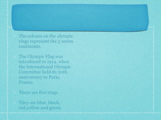 The colours on the olympic
rings represent the 5 union
continents.

The Olympic Flag was
introduced in 1914, when
the International Olympic
Committee held its 20th
anniversary in Paris,
France.

There are five rings.

They are blue, black,
red,yellow and green.
 