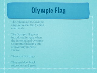 Olympic Flag
The colours on the olympic
rings represent the 5 union
continents.

The Olympic Flag was
introduced in 1914, when
the International Olympic
Committee held its 20th
anniversary in Paris,
France.

There are five rings.

They are blue, black,
red,yellow and green.
 