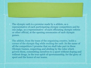 The olympic oath is a promise made by a athlete, as a
representative of each participating olympic competitors and by
one judge, as a representative of each officiating olympic referee
or other official, at the opening ceremonies of each olympic
games.

The athlete, from the team of the organizing country, holds a
corner of the olympic flag while reciting the oath :In the name of
all the competitors I promise that we shall take part in these
Olympic Games, respecting and abiding by the rules which
govern them, committing ourselves to a sport without doping and
without drugs, in the true spirit of sportsmanship, for the glory of
sport and the honor of our teams.
 