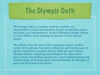 The Olympic Oath

The olympic oath is a promise made by a athlete, as a
representative of each participating olympic competitors and by
one judge, as a representative of each officiating olympic referee
or other official, at the opening ceremonies of each olympic
games.

The athlete, from the team of the organizing country, holds a
corner of the olympic flag while reciting the oath :In the name of
all the competitors I promise that we shall take part in these
Olympic Games, respecting and abiding by the rules which
govern them, committing ourselves to a sport without doping and
without drugs, in the true spirit of sportsmanship, for the glory of
sport and the honor of our teams.
 
