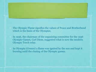 The Olympic Flame signifies the values of Peace and Brotherhood
which is the basis of the Olympics.

In 1936, the chairman of the organizing committee for the 1936
Olympic Games, Carl Diem, suggested what is now the modern
Olympic Torch relay.

In Olympia (Greece) a flame was ignited by the sun and kept it
burning until the closing of the Olympic games.
 