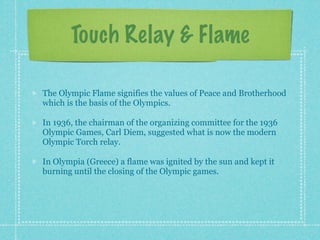 Touch Relay & Flame

The Olympic Flame signifies the values of Peace and Brotherhood
which is the basis of the Olympics.

In 1936, the chairman of the organizing committee for the 1936
Olympic Games, Carl Diem, suggested what is now the modern
Olympic Torch relay.

In Olympia (Greece) a flame was ignited by the sun and kept it
burning until the closing of the Olympic games.
 