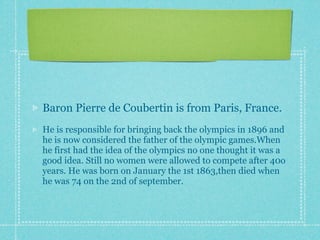Baron Pierre de Coubertin is from Paris, France.
He is responsible for bringing back the olympics in 1896 and
he is now considered the father of the olympic games.When
he first had the idea of the olympics no one thought it was a
good idea. Still no women were allowed to compete after 40o
years. He was born on January the 1st 1863,then died when
he was 74 on the 2nd of september.
 