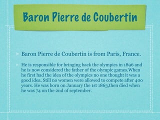 Baron Pierre de Coubertin


Baron Pierre de Coubertin is from Paris, France.
He is responsible for bringing back the olympics in 1896 and
he is now considered the father of the olympic games.When
he first had the idea of the olympics no one thought it was a
good idea. Still no women were allowed to compete after 40o
years. He was born on January the 1st 1863,then died when
he was 74 on the 2nd of september.
 