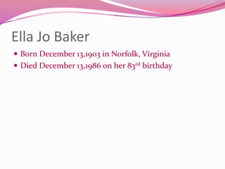 Ella Jo BakerBorn December 13,1903 in Norfolk, VirginiaDied December 13,1986 on her 83rd birthday