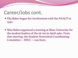 Career/Jobs cont.Ella Baker began her involvement with the NAACP in 1940. Miss Baker organized a meeting at Shaw University for the student leaders of the sit-ins in April 1960. From that meeting, the Student Nonviolent Coordinating Committee -- SNCC -- was born.