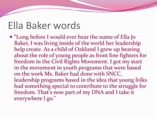 Ella Baker words"Long before I would ever hear the name of Ella Jo Baker, I was living inside of the world her leadership help create. As a child of Oakland I grew up hearing about the role of young people as front line fighters for freedom in the Civil Rights Movement. I got my start in the movement in youth programs that were based on the work Ms. Baker had done with SNCC, leadership programs based in the idea that young folks had something special to contribute to the struggle for freedom. That's now part of my DNA and I take it everywhere I go."