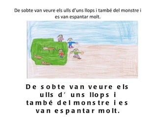De sobte van veure els ulls d’uns llops i també del monstre i es van espantar molt.   De sobte van veure els ulls d’uns llops i també del monstre i es van espantar molt. 