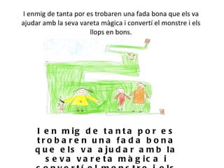 I enmig de tanta por es trobaren una fada bona que els va ajudar amb la seva vareta màgica i convertí el monstre i els llops en bons.   I en mig de tanta por es trobaren una fada bona que els va ajudar amb la seva vareta màgica i convertí el monstre i els llops en bons. 
