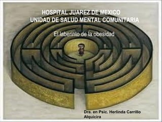 HOSPITAL JUAREZ DE MEXICO 
UNIDAD DE SALUD MENTAL COMUNITARIA 
El laberinto de la obesidad 
Dra. en Psic. Herlinda Carrillo 
Alquicira 
 