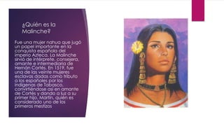 ¿Quién es la
Malinche?
Fue una mujer nahua que jugó
un papel importante en la
conquista española del
imperio Azteca. La Malinche
sirvió de intérprete, consejera,
amante e intermediaria de
Hernán Cortés. En 1519, fue
una de las veinte mujeres
esclavas dadas como tributo
a los españoles por los
indígenas de Tabasco,
convirtiéndose así en amante
de Cortés y dando a luz a su
primer hijo, Martín, quién es
considerado uno de los
primeros mestizos
 