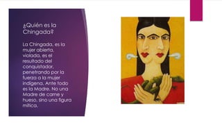 ¿Quién es la
Chingada?
La Chingada, es la
mujer abierta,
violada, es el
resultado del
conquistador,
penetrando por la
fuerza a la mujer
indígena. Ante todo
es la Madre. No una
Madre de carne y
hueso, sino una figura
mítica.
 