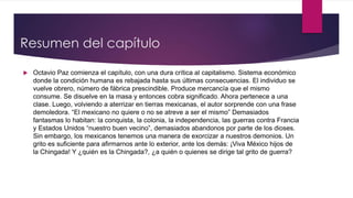 Resumen del capítulo
 Octavio Paz comienza el capítulo, con una dura crítica al capitalismo. Sistema económico
donde la condición humana es rebajada hasta sus últimas consecuencias. El individuo se
vuelve obrero, número de fábrica prescindible. Produce mercancía que el mismo
consume. Se disuelve en la masa y entonces cobra significado. Ahora pertenece a una
clase. Luego, volviendo a aterrizar en tierras mexicanas, el autor sorprende con una frase
demoledora. “El mexicano no quiere o no se atreve a ser el mismo” Demasiados
fantasmas lo habitan: la conquista, la colonia, la independencia, las guerras contra Francia
y Estados Unidos “nuestro buen vecino”, demasiados abandonos por parte de los dioses.
Sin embargo, los mexicanos tenemos una manera de exorcizar a nuestros demonios. Un
grito es suficiente para afirmarnos ante lo exterior, ante los demás: ¡Viva México hijos de
la Chingada! Y ¿quién es la Chingada?, ¿a quién o quienes se dirige tal grito de guerra?
 