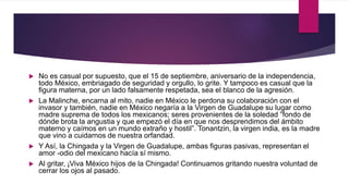  No es casual por supuesto, que el 15 de septiembre, aniversario de la independencia,
todo México, embriagado de seguridad y orgullo, lo grite. Y tampoco es casual que la
figura materna, por un lado falsamente respetada, sea el blanco de la agresión.
 La Malinche, encarna al mito, nadie en México le perdona su colaboración con el
invasor y también, nadie en México negaría a la Virgen de Guadalupe su lugar como
madre suprema de todos los mexicanos; seres provenientes de la soledad “fondo de
dónde brota la angustia y que empezó el día en que nos desprendimos del ámbito
materno y caímos en un mundo extraño y hostil”. Tonantzin, la virgen india, es la madre
que vino a cuidarnos de nuestra orfandad.
 Y Así, la Chingada y la Virgen de Guadalupe, ambas figuras pasivas, representan el
amor -odio del mexicano hacía sí mismo.
 Al gritar, ¡Viva México hijos de la Chingada! Continuamos gritando nuestra voluntad de
cerrar los ojos al pasado.
 