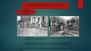 1- EL DECLIVE DEL TURNO DINÁSTICO (1898-1917)
1.2 La Semana
Trágica
El ejército fue el encargado de reprimir las revueltas que se iniciaron en las calles de
Barcelona entre las clases obreras.
El detonante de la revuelta fue el envío a Marruecos de numerosos reservistas del
ejército, muchos de los cuales murieron en el llamado “Barranco del Lobo”
El escándalo que provoca la violencia utilizada para acabar con la revuelta lleva a la dimisión de
Maura.
 