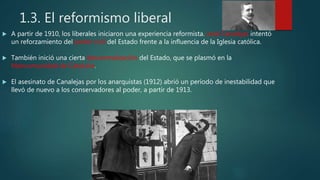 1.3. El reformismo liberal
 A partir de 1910, los liberales iniciaron una experiencia reformista. José Canalejas intentó
un reforzamiento del poder civil del Estado frente a la influencia de la Iglesia católica.
 También inició una cierta descentralización del Estado, que se plasmó en la
Mancomunidad de Cataluña.
 El asesinato de Canalejas por los anarquistas (1912) abrió un período de inestabilidad que
llevó de nuevo a los conservadores al poder, a partir de 1913.
 
