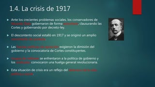 1.4. La crisis de 1917
 Ante los crecientes problemas sociales, los conservadores de
Eduardo Dato gobernaron de forma autoritaria, clausurando las
Cortes y gobernando por decreto-ley.
 El descontento social estalló en 1917 y se originó un amplio
movimiento de protesta.
 Las fuerzas políticas de oposición exigieron la dimisión del
gobierno y la convocatoria de Cortes constituyentes.
 Grupos de militares se enfrentaron a la política de gobierno y
los sindicatos convocaron una huelga general revolucionaria.
 Esta situación de crisis era un reflejo del deterioro de la vida
política y social.
 