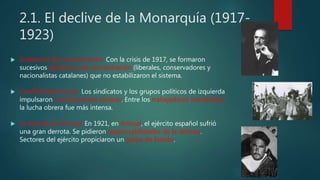 2.1. El declive de la Monarquía (1917-
1923)
 Gobiernos de concentración. Con la crisis de 1917, se formaron
sucesivos gobiernos de concentración (liberales, conservadores y
nacionalistas catalanes) que no estabilizaron el sistema.
 Conflictividad social. Los sindicatos y los grupos políticos de izquierda
impulsaron movilizaciones obreras. Entre los trabajadores industriales
la lucha obrera fue más intensa.
 La derrota de Annual. En 1921, en Annual, el ejército español sufrió
una gran derrota. Se pidieron responsabilidades de la derrota.
Sectores del ejército propiciaron un golpe de Estado.
 