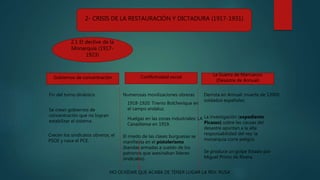 2- CRISIS DE LA RESTAURACIÓN Y DICTADURA (1917-1931)
2.1 El declive de la
Monarquía (1917-
1923)
Gobiernos de concentración Conflictividad social La Guerra de Marruecos
(Desastre de Annual)
Fin del turno dinástico
Se crean gobiernos de
concentración que no logran
estabilizar el sistema.
Crecen los sindicatos obreros, el
PSOE y nace el PCE.
Numerosas movilizaciones obreras
1918-1920: Trienio Bolchevique en
el campo andaluz.
Huelgas en las zonas industriales: LA
Canadiense en 1919.
El miedo de las clases burguesas se
manifiesta en el pistolerismo
(bandas armadas a sueldo de los
patronos que asesinaban líderes
sindicales).
NO OLVIDAR QUE ACABA DE TENER LUGAR LA REV. RUSA
Derrota en Annual: muerte de 12000
soldados españoles.
La investigación (expediente
Picasso) sobre las causas del
desastre apuntan a la alta
responsabilidad del rey: la
monarquía corre peligro.
Se produce un golpe Estado por
Miguel Primo de Rivera.
 