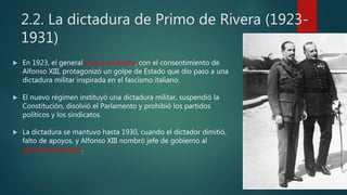 2.2. La dictadura de Primo de Rivera (1923-
1931)
 En 1923, el general Primo de Rivera, con el consentimiento de
Alfonso XIII, protagonizó un golpe de Estado que dio paso a una
dictadura militar inspirada en el fascismo italiano.
 El nuevo régimen instituyó una dictadura militar, suspendió la
Constitución, disolvió el Parlamento y prohibió los partidos
políticos y los sindicatos.
 La dictadura se mantuvo hasta 1930, cuando el dictador dimitió,
falto de apoyos, y Alfonso XIII nombró jefe de gobierno al
general Berenguer.
 