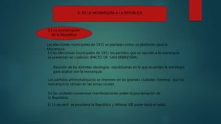 3- DE LA MONARQUÍA A LA REPÚBLICA
3.1 La proclamación
de la República
En las elecciones municipales de 1931 los partidos que se oponen a la monarquía
se presentan en coalición (PACTO DE SAN SEBASTIÁN).
Los partidos antimonárquicos se imponen en las grandes ciudades mientras que los
monárquicos vencen en las zonas rurales.
Las elecciones municipales de 1931 se plantean como un plebiscito para la
Monarquía.
Reunión de las distintas ideologías republicanas en la que acuerdan la estrategia
para acabar con la monarquía.
El 14 de abril se proclama la República y Alfonso XIII parte hacia el exilio.
En las ciudades numerosas manifestaciones piden la proclamación de
la República.
 