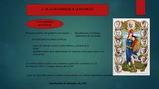 3- DE LA MONARQUÍA A LA REPÚBLICA
3.2 El gobierno
provisional
Primeras medidas del gobierno provisional.
Amnistía para los presos políticos.
Leyes de carácter social: Jurados Mixtos y jornada de 8
horas
Establecimiento de la Generalidad de Cataluña como paso previo a la
autonomía.
LA conflictividad social es una constante: quema de conventos (11-13
de mayo de 1931) y huelgas obreras de la CNT.
Junio de 1931: Elecciones a Cortes Constituyentes con victoria republicano-socialista
Constitución de diciembre de 1931
Republicanos, socialistas,
catalanistas de izquierda.
 
