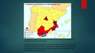 La escasa reacción del gobierno republicano ante la quema de conventos
que tuvo lugar entre el 11 y 13 de mayo de 1931 provocó que gran parte
de los sectores católicos de la sociedad española se mostraran hostiles a
la República desde sus inicios.
La quema de conventos tuvo como antecedente las declaraciones de la jerarquía
eclesiástica a favor de la monarquía.
 