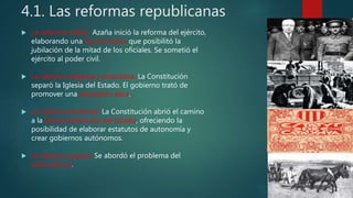 4.1. Las reformas republicanas
 La reforma militar. Azaña inició la reforma del ejército,
elaborando una ley de retiros que posibilitó la
jubilación de la mitad de los oficiales. Se sometió el
ejército al poder civil.
 La reforma religiosa y educativa. La Constitución
separó la Iglesia del Estado. El gobierno trató de
promover una educación laica.
 La reforma territorial. La Constitución abrió el camino
a la descentralización del Estado, ofreciendo la
posibilidad de elaborar estatutos de autonomía y
crear gobiernos autónomos.
 La reforma agraria. Se abordó el problema del
latifundismo.
 