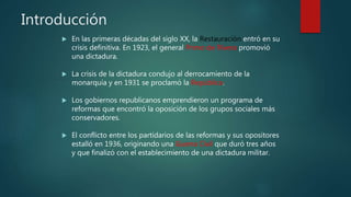 Introducción
 En las primeras décadas del siglo XX, la Restauración entró en su
crisis definitiva. En 1923, el general Primo de Rivera promovió
una dictadura.
 La crisis de la dictadura condujo al derrocamiento de la
monarquía y en 1931 se proclamó la República.
 Los gobiernos republicanos emprendieron un programa de
reformas que encontró la oposición de los grupos sociales más
conservadores.
 El conflicto entre los partidarios de las reformas y sus opositores
estalló en 1936, originando una Guerra Civil que duró tres años
y que finalizó con el establecimiento de una dictadura militar.
 