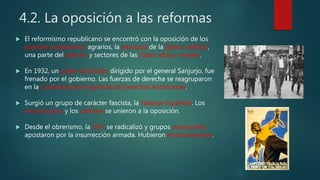 4.2. La oposición a las reformas
 El reformismo republicano se encontró con la oposición de los
grandes propietarios agrarios, la jerarquía de la Iglesia católica,
una parte del ejército y sectores de las clases altas y medias.
 En 1932, un golpe de Estado dirigido por el general Sanjurjo, fue
frenado por el gobierno. Las fuerzas de derecha se reagruparon
en la Confederación Española de Derechas Autónomas.
 Surgió un grupo de carácter fascista, la Falange Española. Los
monárquicos y los carlistas se unieron a la oposición.
 Desde el obrerismo, la UGT se radicalizó y grupos anarquistas
apostaron por la insurrección armada. Hubieron levantamientos.
 