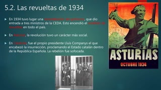 5.2. Las revueltas de 1934
 En 1934 tuvo lugar una remodelación del gobierno, que dio
entrada a tres ministros de la CEDA. Esto encendió el estallido de
revueltas en todo el país.
 En Asturias, la revolución tuvo un carácter más social.
 En Cataluña, fue el propio presidente Lluís Companys el que
encabezó la insurrección, proclamando el Estado catalán dentro
de la República Española. La rebelión fue sofocada.
 