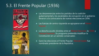 5.3. El Frente Popular (1936)
 Las desavenencias entre los partidos de la coalición
gubernamental y los escándalos de corrupción en el gobierno
llevaron a la convocatoria de nuevas elecciones en 1936.
 Las fuerzas de centro-izquierda se agruparon en el Frente
Popular.
 La derecha acudió dividida entre el Bloque Nacional, la CEDA y
Falange Española. Su programa pretendía modificar la
Constitución en un sentido conservador.
 Ganó las elecciones el Frente Popular. Manuel Azaña fue
nombrado presidente de la República.
 