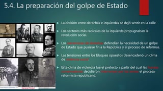 5.4. La preparación del golpe de Estado
 La división entre derechas e izquierdas se dejó sentir en la calle.
 Los sectores más radicales de la izquierda propugnaban la
revolución social.
 Los extremistas de derechas defendían la necesidad de un golpe
de Estado que pusiese fin a la República y al proceso de reformas.
 Las tensiones entre los bloques opuestos desencadenó un clima
de violencia social.
 Este clima de violencia fue el pretexto a partir del cual las fuerzas
conservadoras decidieron interrumpir por las armas el proceso
reformista republicano.
 