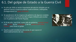 6.1. Del golpe de Estado a la Guerra Civil
 En julio de 1936 un sector importante del ejército (dirigido por el
general Franco), al que se unieron tradicionalistas y falangistas,
protagonizaron un golpe de Estado.
 Se apoderaron de los órganos de gobierno de algunas ciudades
y constituyeron una junta de altos cargos militares para acabar
con el gobierno del Frente Popular.
 El 19 de julio, José Giral, nuevo jefe de gobierno, entregó armas
a las milicias de los sindicados y de los partidos del Frente
Popular, para frenar el golpe.
 España quedó dividida en dos zonas, lo que supuso el
desencadenamiento de una Guerra Civil.
 