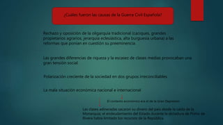¿Cuáles fueron las causas de la Guerra Civil Española?
Rechazo y oposición de la oligarquía tradicional (caciques, grandes
propietarios agrarios, jerarquía eclesiástica, alta burguesía urbana) a las
reformas que ponían en cuestión su preeminencia.
Polarización creciente de la sociedad en dos grupos irreconciliables.
La mala situación económica nacional e internacional
Las clases adineradas sacaron su dinero del país desde la caída de la
Monarquía; el endeudamiento del Estado durante la dictadura de Primo de
Rivera había limitado los recursos de la República.
Las grandes diferencias de riqueza y la escasez de clases medias provocaban una
gran tensión social.
El contexto económico era el de la Gran Depresión
 