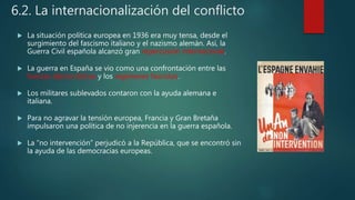 6.2. La internacionalización del conflicto
 La situación política europea en 1936 era muy tensa, desde el
surgimiento del fascismo italiano y el nazismo alemán. Así, la
Guerra Civil española alcanzó gran repercusión internacional.
 La guerra en España se vio como una confrontación entre las
fuerzas democráticas y los regímenes fascistas.
 Los militares sublevados contaron con la ayuda alemana e
italiana.
 Para no agravar la tensión europea, Francia y Gran Bretaña
impulsaron una política de no injerencia en la guerra española.
 La “no intervención” perjudicó a la República, que se encontró sin
la ayuda de las democracias europeas.
 