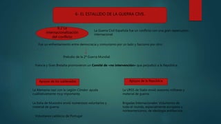 6- EL ESTALLIDO DE LA GUERRA CIVIL
6.2 La
internacionalización
del conflicto
La Guerra Civil Española fue un conflicto con una gran repercusión
internacional.
Fue un enfrentamiento entre democracia y comunismo por un lado y fascismo por otro.
Preludio de la 2ª Guerra Mundial.
Apoyos de los sublevados Apoyos de la República
La Alemania nazi con la Legión Cóndor: ayuda
cualitativamente muy importante.
La Italia de Mussolini envió numerosos voluntarios y
material de guerra.
Voluntarios católicos de Portugal
La URSS de Stalin envió asesores militares y
material de guerra.
Brigadas Internacionales: Voluntarios de
todo el mundo, especialmente europeos y
norteamericanos, de ideología antifascista.
Francia y Gran Bretaña promovieron un Comité de «no intervención» que perjudicó a la República.
 