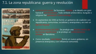7.1. La zona republicana: guerra y revolución
 La revolución social. Se formaron Comités y se desató con gran
fuerza el anticlericalismo. Todo símbolo aristocrático, burgués o
religioso fue perseguido como enemigo.
 En septiembre de 1936 se formó un gobierno de coalición con
republicanos, comunistas, socialistas y anarquistas y se creó un
Ejército Popular.
 El enfrentamiento de 1937. Se produjo una división dentro de
las fuerzas republicanas y se produjo un enfrentamiento
armado en Barcelona.
 Como resultado, Juan Negrín formó un nuevo gobierno, sin
presencia anarquista y con influencia comunista.
 