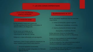 7- LAS DOS ZONAS ENFRENTADAS
7.1 La zona republicana:
guerra y revolución
La revolución social
El enfrentamiento de 1937
En los primeros meses de la guerra los
Comités populares de izquierda controlaban el
esfuerzo bélico y la retaguardia.
En las zonas controladas por el
anarcosindicalismo se impone la
colectivización de fábricas y tierras
Religiosos y clases adineradas son perseguidos.
Septiembre 1936: El nuevo gobierno republicano de
Largo Caballero pone freno a esta situación.
Las milicias quedan integradas en el llamado
Ejército Popular.
Fin de la represión incontrolada.
Dentro del bando republicano hay dos opciones
mayoritarias:
1- Frenar la revolución y ganar la guerra
2- Guerra y revolución al mismo tiempo
Republicanos, socialistas, comunistas
Anarquistas y trotskistas (POUM)
Ambas opciones chocan en los llamados
enfrentamientos de Mayo de 1937 en Barcelona.
Surge un nuevo gobierno al mando de Negrín
con fuerte influencia comunista.
LA estrategia de este nuevo gobierno es la resistencia
a ultranza ((Trece puntos de Negrín)
Fin de la revolución y las colectivizaciones; todo el
esfuerzo a dedicado a ganar la guerra.
 