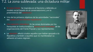 7.2. La zona sublevada: una dictadura militar
 El nuevo Estado. Se inspiraba en el fascismo y defendía un
modelo social basado en el conservadurismo y en la
preeminencia del catolicismo.
 Uno de los primeros objetivos de las autoridades “nacionales”
era acabar con las reformas republicanas.
 Una represión sistemática. En las zonas dominadas por los
franquistas se institucionalizó la persecución sistemática de las
organizaciones del Frente Popular y sus representantes.
 La represión afectó a todos aquellos que habían apoyado a la
República y también a aquellos que no manifestaban su
adhesión al nuevo régimen.
 