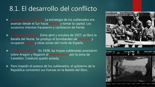 8.1. El desarrollo del conflicto
 El avance hacia Madrid. La estrategia de los sublevados era
avanzar desde el Sur hacia Madrid y tomar la capital. Los
sucesivos intentos fracasaron y cambiaron de frente.
 La Batalla del Norte. Entre abril y octubre de 1937, se libró la
Batalla del Norte. Se produjo el bombardeo de Guernica y
ocuparon Bilbao y otras zonas del norte de España.
 La Batalla del Ebro. En 1938, las tropas sublevadas avanzaron
sobre Aragón y llegaron al Mediterráneo por la zona de
Castellón. Cataluña quedó aislada.
 Para impedir el avance de los sublevados, el gobierno de la
República concentró sus fuerzas en la Batalla del Ebro.
 