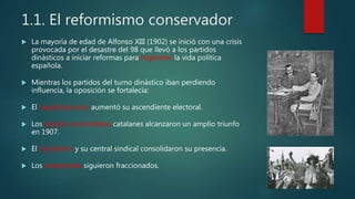 1.1. El reformismo conservador
 La mayoría de edad de Alfonso XIII (1902) se inició con una crisis
provocada por el desastre del 98 que llevó a los partidos
dinásticos a iniciar reformas para regenerar la vida política
española.
 Mientras los partidos del turno dinástico iban perdiendo
influencia, la oposición se fortalecía:
 El republicanismo aumentó su ascendiente electoral.
 Los grupos nacionalistas catalanes alcanzaron un amplio triunfo
en 1907.
 El socialismo y su central sindical consolidaron su presencia.
 Los anarquistas siguieron fraccionados.
 