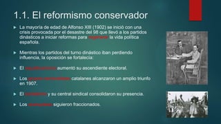 1.1. El reformismo conservador
 La mayoría de edad de Alfonso XIII (1902) se inició con una
crisis provocada por el desastre del 98 que llevó a los partidos
dinásticos a iniciar reformas para regenerar la vida política
española.
 Mientras los partidos del turno dinástico iban perdiendo
influencia, la oposición se fortalecía:
 El republicanismo aumentó su ascendiente electoral.
 Los grupos nacionalistas catalanes alcanzaron un amplio triunfo
en 1907.
 El socialismo y su central sindical consolidaron su presencia.
 Los anarquistas siguieron fraccionados.
 