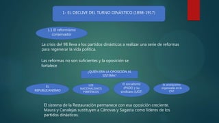 1- EL DECLIVE DEL TURNO DINÁSTICO (1898-1917)
La crisis del 98 lleva a los partidos dinásticos a realizar una serie de reformas
para regenerar la vida política.
Las reformas no son suficientes y la oposición se
fortalece
EL
REPUBLICANISMO
LOS
NACIONALISMOS
PERIFÉRICOS
El socialismo
(PSOE) y su
sindicato (UGT)
EL anarquismo
organizado en la
CNT
¿QUIÉN ERA LA OPOSICIÓN AL
SISTEMA?
1.1 El reformismo
conservador
El sistema de la Restauración permanece con esa oposición creciente.
Maura y Canalejas sustituyen a Cánovas y Sagasta como líderes de los
partidos dinásticos.
 