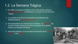 1.2. La Semana Trágica
 En 1909, se produjo un deterioro de la vida política debido al
levantamiento popular en Barcelona, conocido como la Semana
Trágica.
 La revuelta se inició por la oposición al reclutamiento de
soldados para la Guerra de Marruecos.
 El levantamiento fue sofocado por el ejército, y la represión fue
durísima. Estos hechos provocaron la repulsa de la opinión
pública y la dimisión de Maura.
 Ante esta situación, el rey encargó la formación de un nuevo
gobierno a los liberales.
 