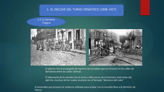 1- EL DECLIVE DEL TURNO DINÁSTICO (1898-1917)
1.2 La Semana
Trágica
El ejército fue el encargado de reprimir las revueltas que se iniciaron en las calles de
Barcelona entre las clases obreras.
El detonante de la revuelta fue el envío a Marruecos de numerosos reservistas del
ejército, muchos de los cuales murieron en el llamado “Barranco del Lobo”
El escándalo que provoca la violencia utilizada para acabar con la revuelta lleva a la dimisión de
Maura.
 