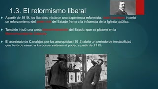 1.3. El reformismo liberal
 A partir de 1910, los liberales iniciaron una experiencia reformista. José Canalejas intentó
un reforzamiento del poder civil del Estado frente a la influencia de la Iglesia católica.
 También inició una cierta descentralización del Estado, que se plasmó en la
Mancomunidad de Cataluña.
 El asesinato de Canalejas por los anarquistas (1912) abrió un período de inestabilidad
que llevó de nuevo a los conservadores al poder, a partir de 1913.
 